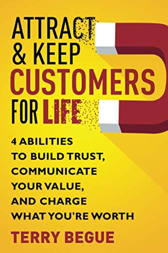 Attract & Keep Customers for Life - 4 Abilities to Build Trust, Communicate Your Value and Charge What You're Worth